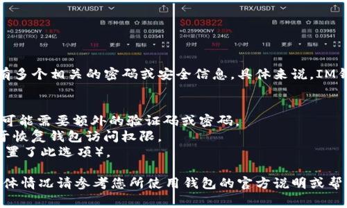 IM钱包通常是由多种安全措施保护的，因此可能会有多个相关的密码或安全信息。具体来说，IM钱包可能包含以下几种密码或安全信息：

1. **主密码**：用于登录钱包的主要密码。
2. **二次验证密码**：如果开启了二步验证（2FA），可能需要额外的验证码或密码。
3. **恢复助记词**：通常由12到24个单词组成，用于恢复钱包访问权限。
4. **交易密码**：用于确认交易的专用密码（如果设置了此选项）。

请注意，不同的IM钱包可能在安全设置上有差异，具体情况请参考您所使用钱包的官方说明或帮助文档。确保这些密码和助记词安全备份，以防丢失。