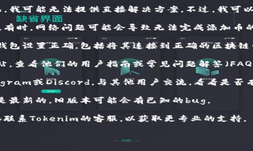 很抱歉，关于“tokenim无法添加币”的具体情况，我可能无法提供直接解决方案。不过，我可以提供一些一般性的建议，帮助你解决相关问题。

1. **检查网络连接**：确保你的网络连接正常。有时，网络问题可能会导致无法完成添加币的操作。

2. **确认钱包设置**：确保你使用的Tokenim钱包设置正确，包括将其连接到正确的区块链网络。

3. **查看官方文档**：访问Tokenim的官方网站，查看他们的用户指南或常见问题解答（FAQ），可能会有你需要的信息。

4. **社区支持**：加入Tokenim的社区，如Telegram或Discord，与其他用户交流，看看是否有人遇到类似问题并找到了解决办法。

5. **更新软件**：确保你使用的Tokenim版本是最新的，旧版本可能会有已知的bug。

6. **联系客服**：如果以上方法都没有用，直接联系Tokenim的客服，以获取更专业的支持。

如果你有更具体的信息或问题，请告诉我！